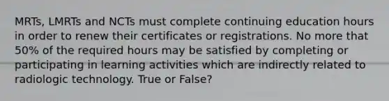 MRTs, LMRTs and NCTs must complete continuing education hours in order to renew their certificates or registrations. No more that 50% of the required hours may be satisfied by completing or participating in learning activities which are indirectly related to radiologic technology. True or False?