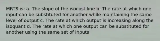 MRTS is: a. The slope of the isocost line b. The rate at which one input can be substituted for another while maintaining the same level of output c. The rate at which output is increasing along the isoquant d. The rate at which one output can be substituted for another using the same set of inputs