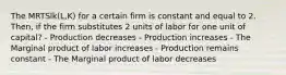 The MRTSlk(L,K) for a certain firm is constant and equal to 2. Then, if the firm substitutes 2 units of labor for one unit of capital? - Production decreases - Production increases - The Marginal product of labor increases - Production remains constant - The Marginal product of labor decreases