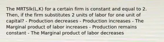 The MRTSlk(L,K) for a certain firm is constant and equal to 2. Then, if the firm substitutes 2 units of labor for one unit of capital? - Production decreases - Production increases - The Marginal product of labor increases - Production remains constant - The Marginal product of labor decreases