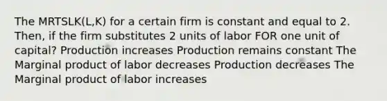 The MRTSLK(L,K) for a certain firm is constant and equal to 2. Then, if the firm substitutes 2 units of labor FOR one unit of capital? Production increases Production remains constant The Marginal product of labor decreases Production decreases The Marginal product of labor increases