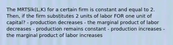 The MRTSlk(L,K) for a certain firm is constant and equal to 2. Then, if the firm substitutes 2 units of labor FOR one unit of capital? - production decreases - the marginal product of labor decreases - production remains constant - production increases - the marginal product of labor increases