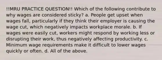 !!MRU PRACTICE QUESTION!! Which of the following contribute to why wages are considered sticky? a. People get upset when wages fall, particularly if they think their employer is causing the wage cut, which negatively impacts workplace morale. b. If wages were easily cut, workers might respond by working less or disrupting their work, thus negatively affecting productivity. c. Minimum wage requirements make it difficult to lower wages quickly or often. d. All of the above.