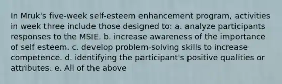 In Mruk's five-week self-esteem enhancement program, activities in week three include those designed to: a. analyze participants responses to the MSIE. b. increase awareness of the importance of self esteem. c. develop problem-solving skills to increase competence. d. identifying the participant's positive qualities or attributes. e. All of the above