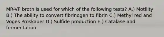 MR-VP broth is used for which of the following tests? A.) Motility B.) The ability to convert fibrinogen to fibrin C.) Methyl red and Voges Proskauer D.) Sulfide production E.) Catalase and fermentation