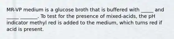 MR-VP medium is a glucose broth that is buffered with _____ and _____ _______. To test for the presence of mixed-acids, the pH indicator methyl red is added to the medium, which turns red if acid is present.