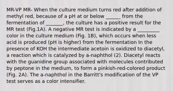 MR-VP MR- When the culture medium turns red after addition of methyl red, because of a pH at or below ______ from the fermentation of _______, the culture has a positive result for the MR test (Fig.1A). A negative MR test is indicated by a _________ color in the culture medium (Fig. 1B), which occurs when less acid is produced (pH is higher) from the fermentation In the presence of KOH the intermediate acetoin is oxidized to diacetyl, a reaction which is catalyzed by a-naphthol (2). Diacetyl reacts with the guanidine group associated with molecules contributed by peptone in the medium, to form a pinkish-red-colored product (Fig. 2A). The a-naphthol in the Barritt's modification of the VP test serves as a color intensifier.