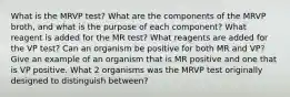 What is the MRVP test? What are the components of the MRVP broth, and what is the purpose of each component? What reagent is added for the MR test? What reagents are added for the VP test? Can an organism be positive for both MR and VP? Give an example of an organism that is MR positive and one that is VP positive. What 2 organisms was the MRVP test originally designed to distinguish between?