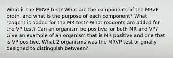 What is the MRVP test? What are the components of the MRVP broth, and what is the purpose of each component? What reagent is added for the MR test? What reagents are added for the VP test? Can an organism be positive for both MR and VP? Give an example of an organism that is MR positive and one that is VP positive. What 2 organisms was the MRVP test originally designed to distinguish between?