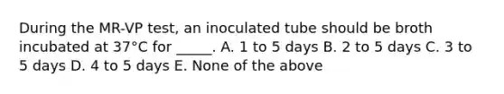 During the MR-VP test, an inoculated tube should be broth incubated at 37°C for _____. A. 1 to 5 days B. 2 to 5 days C. 3 to 5 days D. 4 to 5 days E. None of the above