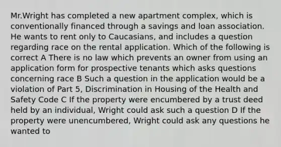 Mr.Wright has completed a new apartment complex, which is conventionally financed through a <a href='https://www.questionai.com/knowledge/kOHyrPeZEg-savings-and-loan-association' class='anchor-knowledge'>savings and loan association</a>. He wants to rent only to Caucasians, and includes a question regarding race on the rental application. Which of the following is correct A There is no law which prevents an owner from using an application form for prospective tenants which asks questions concerning race B Such a question in the application would be a violation of Part 5, Discrimination in Housing of the <a href='https://www.questionai.com/knowledge/k7fhfu1cFw-health-and-safety' class='anchor-knowledge'>health and safety</a> Code C If the property were encumbered by a trust deed held by an individual, Wright could ask such a question D If the property were unencumbered, Wright could ask any questions he wanted to