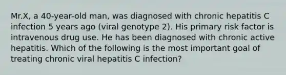 Mr.X, a 40-year-old man, was diagnosed with chronic hepatitis C infection 5 years ago (viral genotype 2). His primary risk factor is intravenous drug use. He has been diagnosed with chronic active hepatitis. Which of the following is the most important goal of treating chronic viral hepatitis C infection?