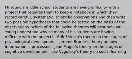 Mr.Young's middle school students are having difficulty with a project that requires them to keep a notebook in which they record careful, systematic, scientific observations and then write two possible hypotheses that could be tested on the basis of the observations. Which of the following theories will best help Mr. Young understand why so many of his students are having difficulty with the project? - Erik Erikson's theory on the stages of psychological development - Jerome Bruner's theory on how information is processed - Jean Piaget's theory on the stages of cognitive development - Lev Vygotsky's theory on social learning