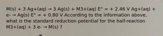 M(s) + 3 Ag+(aq) → 3 Ag(s) + M3+(aq) E° = + 2.46 V Ag+(aq) + e- → Ag(s) E° = + 0.80 V According to the information above, what is the standard reduction potential for the half-reaction M3+(aq) + 3 e- → M(s) ?