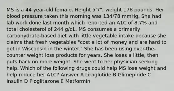 MS is a 44 year-old female. Height 5'7", weight 178 pounds. Her blood pressure taken this morning was 134/78 mmHg. She had lab work done last month which reported an A1C of 8.7% and total cholesterol of 244 g/dL. MS consumes a primarily carbohydrate-based diet with little vegetable intake because she claims that fresh vegetables "cost a lot of money and are hard to get in Wisconsin in the winter." She has been using over-the-counter weight loss products for years. She loses a little, then puts back on more weight. She went to her physician seeking help. Which of the following drugs could help MS lose weight and help reduce her A1C? Answer A Liraglutide B Glimepiride C Insulin D Pioglitazone E Metformin