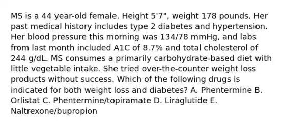 MS is a 44 year-old female. Height 5'7", weight 178 pounds. Her past medical history includes type 2 diabetes and hypertension. Her blood pressure this morning was 134/78 mmHg, and labs from last month included A1C of 8.7% and total cholesterol of 244 g/dL. MS consumes a primarily carbohydrate-based diet with little vegetable intake. She tried over-the-counter weight loss products without success. Which of the following drugs is indicated for both weight loss and diabetes? A. Phentermine B. Orlistat C. Phentermine/topiramate D. Liraglutide E. Naltrexone/bupropion