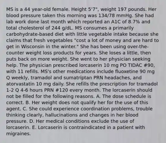 MS is a 44 year-old female. Height 5'7", weight 197 pounds. Her blood pressure taken this morning was 134/78 mmHg. She had lab work done last month which reported an A1C of 8.7% and total cholesterol of 244 g/dL. MS consumes a primarily carbohydrate-based diet with little vegetable intake because she claims that fresh vegetables "cost a lot of money and are hard to get in Wisconsin in the winter." She has been using over-the-counter weight loss products for years. She loses a little, then puts back on more weight. She went to her physician seeking help. The physician prescribed lorcaserin 10 mg PO TIDAC #90, with 11 refills. MS's other medications include fluoxetine 90 mg Q weekly, tramadol and sumatriptan PRN headaches, and atorvastatin 10 mg daily. She refills the prescription for tramadol 1-2 Q 4-6 hours PRN #120 every month. The lorcaserin should not be filled for the following reasons. A. The dose schedule is correct. B. Her weight does not qualify her for the use of this agent. C. She could experience coordination problems, trouble thinking clearly, hallucinations and changes in her blood pressure. D. Her medical conditions exclude the use of lorcaserin. E. Lorcaserin is contraindicated in a patient with migraines.