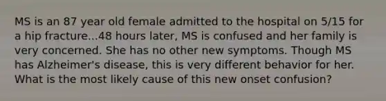 MS is an 87 year old female admitted to the hospital on 5/15 for a hip fracture...48 hours later, MS is confused and her family is very concerned. She has no other new symptoms. Though MS has Alzheimer's disease, this is very different behavior for her. What is the most likely cause of this new onset confusion?