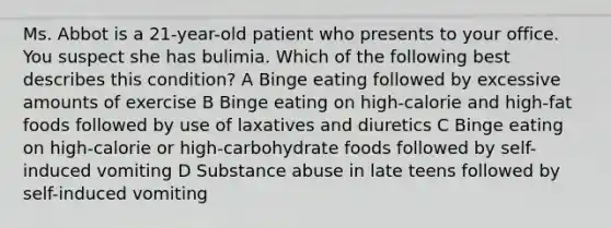 Ms. Abbot is a 21-year-old patient who presents to your office. You suspect she has bulimia. Which of the following best describes this condition? A Binge eating followed by excessive amounts of exercise B Binge eating on high-calorie and high-fat foods followed by use of laxatives and diuretics C Binge eating on high-calorie or high-carbohydrate foods followed by self-induced vomiting D Substance abuse in late teens followed by self-induced vomiting