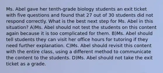 Ms. Abel gave her tenth-grade biology students an exit ticket with five questions and found that 27 out of 30 students did not respond correctly. What is the best next step for Ms. Abel in this situation? A)Ms. Abel should not test the students on this content again because it is too complicated for them. B)Ms. Abel should tell students they can visit her office hours for tutoring if they need further explanation. C)Ms. Abel should revisit this content with the entire class, using a different method to communicate the content to the students. D)Ms. Abel should not take the exit ticket as a grade.