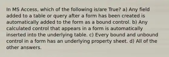 In MS Access, which of the following is/are True? a) Any field added to a table or query after a form has been created is automatically added to the form as a bound control. b) Any calculated control that appears in a form is automatically inserted into the underlying table. c) Every bound and unbound control in a form has an underlying property sheet. d) All of the other answers.