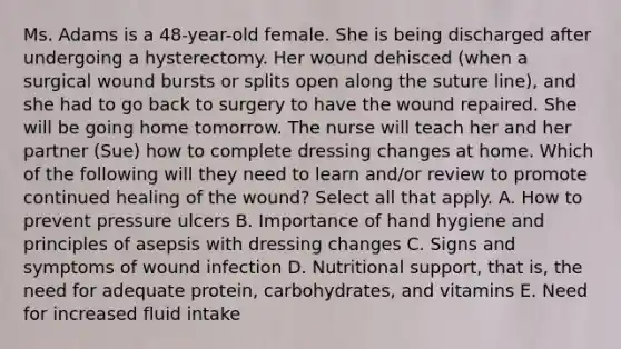 Ms. Adams is a​ 48-year-old female. She is being discharged after undergoing a hysterectomy. Her wound dehisced​ (when a surgical wound bursts or splits open along the suture​ line), and she had to go back to surgery to have the wound repaired. She will be going home tomorrow. The nurse will teach her and her partner​ (Sue) how to complete dressing changes at home. Which of the following will they need to learn​ and/or review to promote continued healing of the​ wound? Select all that apply. A. How to prevent pressure ulcers B. Importance of hand hygiene and principles of asepsis with dressing changes C. Signs and symptoms of wound infection D. Nutritional​ support, that​ is, the need for adequate​ protein, carbohydrates, and vitamins E. Need for increased fluid intake