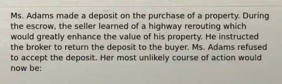 Ms. Adams made a deposit on the purchase of a property. During the escrow, the seller learned of a highway rerouting which would greatly enhance the value of his property. He instructed the broker to return the deposit to the buyer. Ms. Adams refused to accept the deposit. Her most unlikely course of action would now be: