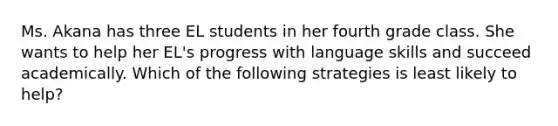 Ms. Akana has three EL students in her fourth grade class. She wants to help her EL's progress with language skills and succeed academically. Which of the following strategies is least likely to help?