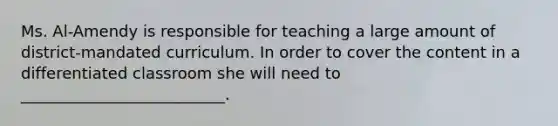 Ms. Al-Amendy is responsible for teaching a large amount of district-mandated curriculum. In order to cover the content in a differentiated classroom she will need to __________________________.