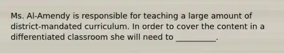 Ms. Al-Amendy is responsible for teaching a large amount of district-mandated curriculum. In order to cover the content in a differentiated classroom she will need to __________.