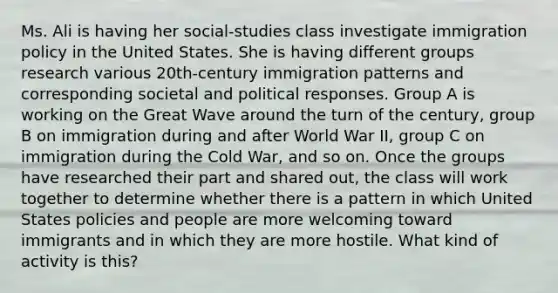 Ms. Ali is having her social-studies class investigate immigration policy in the United States. She is having different groups research various 20th-century immigration patterns and corresponding societal and political responses. Group A is working on the Great Wave around the turn of the century, group B on immigration during and after World War II, group C on immigration during the Cold War, and so on. Once the groups have researched their part and shared out, the class will work together to determine whether there is a pattern in which United States policies and people are more welcoming toward immigrants and in which they are more hostile. What kind of activity is this?