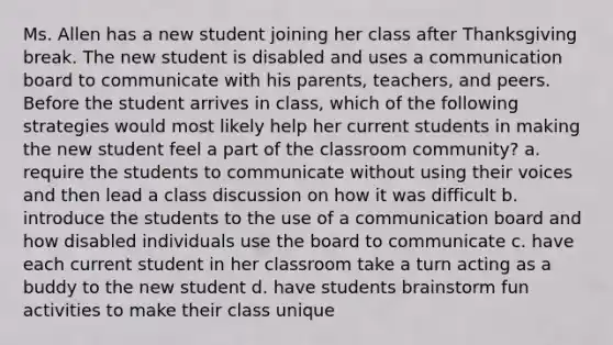 Ms. Allen has a new student joining her class after Thanksgiving break. The new student is disabled and uses a communication board to communicate with his parents, teachers, and peers. Before the student arrives in class, which of the following strategies would most likely help her current students in making the new student feel a part of the classroom community? a. require the students to communicate without using their voices and then lead a class discussion on how it was difficult b. introduce the students to the use of a communication board and how disabled individuals use the board to communicate c. have each current student in her classroom take a turn acting as a buddy to the new student d. have students brainstorm fun activities to make their class unique