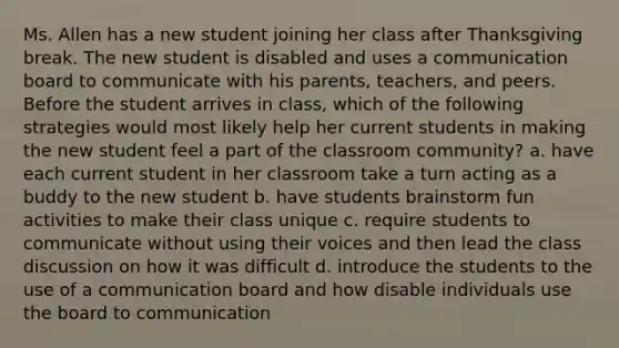 Ms. Allen has a new student joining her class after Thanksgiving break. The new student is disabled and uses a communication board to communicate with his parents, teachers, and peers. Before the student arrives in class, which of the following strategies would most likely help her current students in making the new student feel a part of the classroom community? a. have each current student in her classroom take a turn acting as a buddy to the new student b. have students brainstorm fun activities to make their class unique c. require students to communicate without using their voices and then lead the class discussion on how it was difficult d. introduce the students to the use of a communication board and how disable individuals use the board to communication