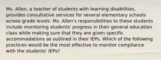 Ms. Allen, a teacher of students with learning disabilities, provides consultative services for several elementary schools across grade levels. Ms. Allen's responsibilities to these students include monitoring students' progress in their general education class while making sure that they are given specific accommodations as outlined in their IEPs. Which of the following practices would be the most effective to monitor compliance with the students' IEPs?