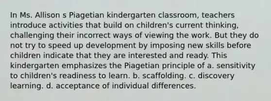 In Ms. Allison s Piagetian kindergarten classroom, teachers introduce activities that build on children's current thinking, challenging their incorrect ways of viewing the work. But they do not try to speed up development by imposing new skills before children indicate that they are interested and ready. This kindergarten emphasizes the Piagetian principle of a. sensitivity to children's readiness to learn. b. scaffolding. c. discovery learning. d. acceptance of individual differences.