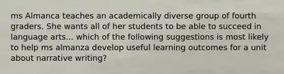 ms Almanca teaches an academically diverse group of fourth graders. She wants all of her students to be able to succeed in language arts... which of the following suggestions is most likely to help ms almanza develop useful learning outcomes for a unit about narrative writing?