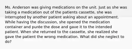 Ms. Anderson was giving medications on the unit. Just as she was taking a medication out of the patients cassette, she was interrupted by another patient asking about an appointment. While having the discussion, she opened the medication container and purée the dose and gave it to the intended patient. When she returned to the cassette, she realized she gave the patient the wrong medication. What did she neglect to do?