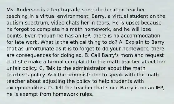 Ms. Anderson is a tenth-grade special education teacher teaching in a virtual environment. Barry, a virtual student on the autism spectrum, video chats her in tears. He is upset because he forgot to complete his math homework, and he will lose points. Even though he has an IEP, there is no accommodation for late work. What is the ethical thing to do? A. Explain to Barry that as unfortunate as it is to forget to do your homework, there are consequences for doing so. B. Call Barry's mom and request that she make a formal complaint to the math teacher about her unfair policy. C. Talk to the administrator about the math teacher's policy. Ask the administrator to speak with the math teacher about adjusting the policy to help students with exceptionalities. D. Tell the teacher that since Barry is on an IEP, he is exempt from homework rules.