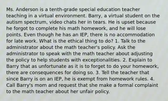 Ms. Anderson is a tenth-grade special education teacher teaching in a virtual environment. Barry, a virtual student on the autism spectrum, video chats her in tears. He is upset because he forgot to complete his math homework, and he will lose points. Even though he has an IEP, there is no accommodation for late work. What is the ethical thing to do? 1. Talk to the administrator about the math teacher's policy. Ask the administrator to speak with the math teacher about adjusting the policy to help students with exceptionalities. 2. Explain to Barry that as unfortunate as it is to forget to do your homework, there are consequences for doing so. 3. Tell the teacher that since Barry is on an IEP, he is exempt from homework rules. 4. Call Barry's mom and request that she make a formal complaint to the math teacher about her unfair policy.