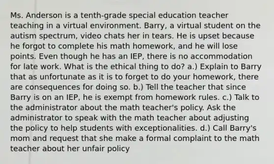 Ms. Anderson is a tenth-grade special education teacher teaching in a virtual environment. Barry, a virtual student on the autism spectrum, video chats her in tears. He is upset because he forgot to complete his math homework, and he will lose points. Even though he has an IEP, there is no accommodation for late work. What is the ethical thing to do? a.) Explain to Barry that as unfortunate as it is to forget to do your homework, there are consequences for doing so. b.) Tell the teacher that since Barry is on an IEP, he is exempt from homework rules. c.) Talk to the administrator about the math teacher's policy. Ask the administrator to speak with the math teacher about adjusting the policy to help students with exceptionalities. d.) Call Barry's mom and request that she make a formal complaint to the math teacher about her unfair policy