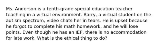 Ms. Anderson is a tenth-grade special education teacher teaching in a virtual environment. Barry, a virtual student on the autism spectrum, video chats her in tears. He is upset because he forgot to complete his math homework, and he will lose points. Even though he has an IEP, there is no accommodation for late work. What is the ethical thing to do?