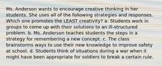 Ms. Anderson wants to encourage creative thinking in her students. She uses all of the following strategies and responses. Which one promotes the LEAST creativity? a. Students work in groups to come up with their solutions to an ill-structured problem. b. Ms. Anderson teaches students the steps in a strategy for remembering a new concept. c. The class brainstorms ways to use their new knowledge to improve safety at school. d. Students think of situations during a war when it might have been appropriate for soldiers to break a certain rule.