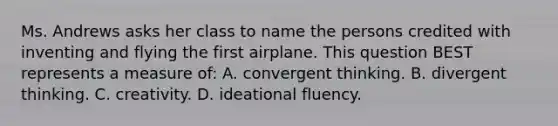 Ms. Andrews asks her class to name the persons credited with inventing and flying the first airplane. This question BEST represents a measure of: A. convergent thinking. B. divergent thinking. C. creativity. D. ideational fluency.