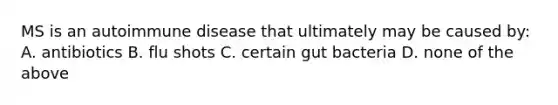 MS is an autoimmune disease that ultimately may be caused by: A. antibiotics B. flu shots C. certain gut bacteria D. none of the above