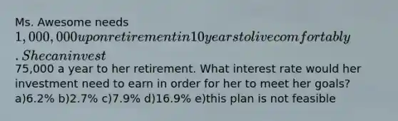 Ms. Awesome needs 1,000,000 upon retirement in 10 years to live comfortably. She can invest75,000 a year to her retirement. What interest rate would her investment need to earn in order for her to meet her goals? a)6.2% b)2.7% c)7.9% d)16.9% e)this plan is not feasible