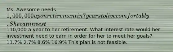 Ms. Awesome needs 1,000,000 upon retirement in 7 years to live comfortably. She can invest110,000 a year to her retirement. What interest rate would her investment need to earn in order for her to meet her goals? 11.7% 2.7% 8.6% 16.9% This plan is not feasible.