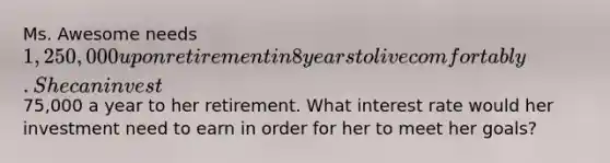 Ms. Awesome needs 1,250,000 upon retirement in 8 years to live comfortably. She can invest75,000 a year to her retirement. What interest rate would her investment need to earn in order for her to meet her goals?