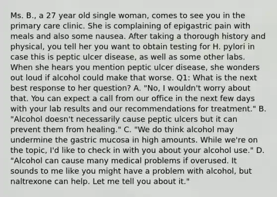 Ms. B., a 27 year old single woman, comes to see you in the primary care clinic. She is complaining of epigastric pain with meals and also some nausea. After taking a thorough history and physical, you tell her you want to obtain testing for H. pylori in case this is peptic ulcer disease, as well as some other labs. When she hears you mention peptic ulcer disease, she wonders out loud if alcohol could make that worse. Q1: What is the next best response to her question? A. "No, I wouldn't worry about that. You can expect a call from our office in the next few days with your lab results and our recommendations for treatment." B. "Alcohol doesn't necessarily cause peptic ulcers but it can prevent them from healing." C. "We do think alcohol may undermine the gastric mucosa in high amounts. While we're on the topic, I'd like to check in with you about your alcohol use." D. "Alcohol can cause many medical problems if overused. It sounds to me like you might have a problem with alcohol, but naltrexone can help. Let me tell you about it."