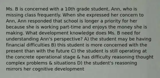 Ms. B is concerned with a 10th grade student, Ann, who is missing class frequently. When she expressed her concern to Ann, Ann responded that school is longer a priority for her because she is working part-time and enjoys the money she is making. What development knowledge does Ms. B need for understanding Ann's perspective? A) the student may be having financial difficulties B) this student is more concerned with the present than with the future C) the student is still operating at the concrete operational stage & has difficulty reasoning thought complex problems & situations D) the student's reasoning mirrors her cognitive development