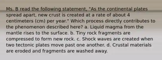 Ms. B read the following statement, "As the continental plates spread apart, new crust is created at a rate of about 4 centimeters (cm) per year." Which process directly contributes to the phenomenon described here? a. Liquid magma from the mantle rises to the surface. b. Tiny rock fragments are compressed to form new rock. c. Shock waves are created when two tectonic plates move past one another. d. Crustal materials are eroded and fragments are washed away.